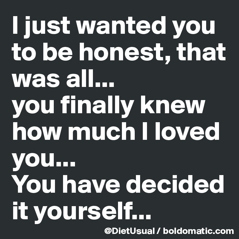 I just wanted you to be honest, that was all... 
you finally knew how much I loved you...
You have decided it yourself...