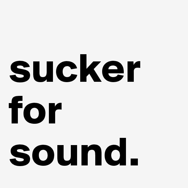 
sucker for sound.