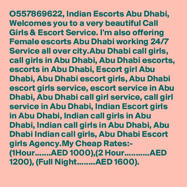 O557869622, Indian Escorts Abu Dhabi, Welcomes you to a very beautiful Call Girls & Escort Service. I'm also offering Female escorts Abu Dhabi working 24/7 Service all over city.Abu Dhabi call girls, call girls in Abu Dhabi, Abu Dhabi escorts, escorts in Abu Dhabi, Escort girl Abu Dhabi, Abu Dhabi escort girls, Abu Dhabi escort girls service, escort service in Abu Dhabi, Abu Dhabi call girl service, call girl service in Abu Dhabi, Indian Escort girls in Abu Dhabi, Indian call girls in Abu Dhabi, Indian call girls in Abu Dhabi, Abu Dhabi Indian call girls, Abu Dhabi Escort girls Agency.My Cheap Rates:- (1Hour.......AED 1000),(2 Hour...........AED 1200), (Full Night........AED 1600).