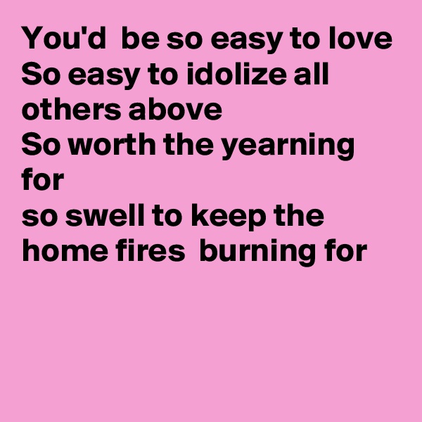 You'd  be so easy to love
So easy to idolize all others above
So worth the yearning for
so swell to keep the home fires  burning for


