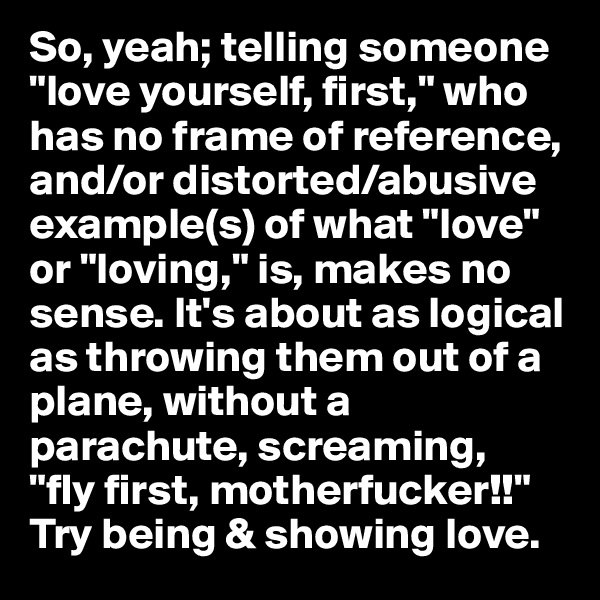 So, yeah; telling someone "love yourself, first," who has no frame of reference, and/or distorted/abusive example(s) of what "love" or "loving," is, makes no sense. It's about as logical as throwing them out of a plane, without a parachute, screaming, 
"fly first, motherfucker!!" 
Try being & showing love.
