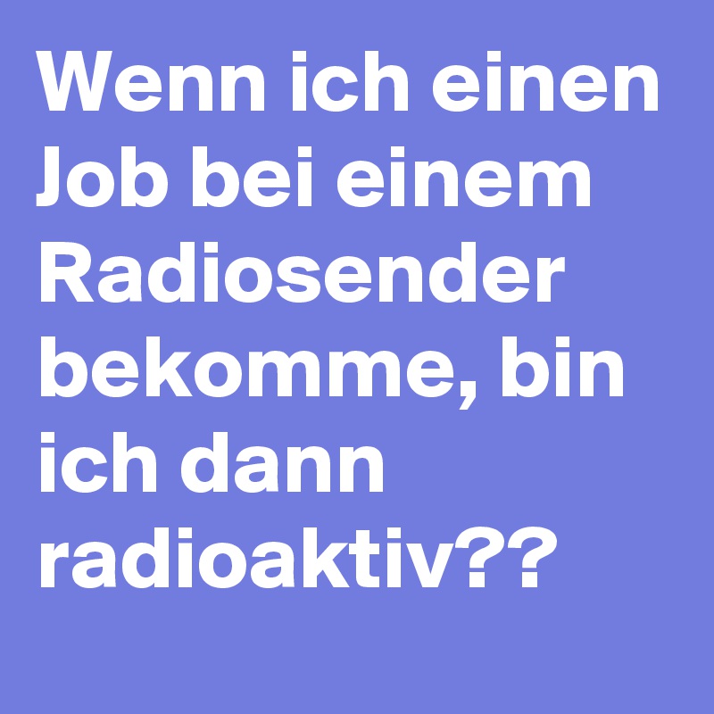 Wenn ich einen Job bei einem Radiosender bekomme, bin ich dann radioaktiv?? 