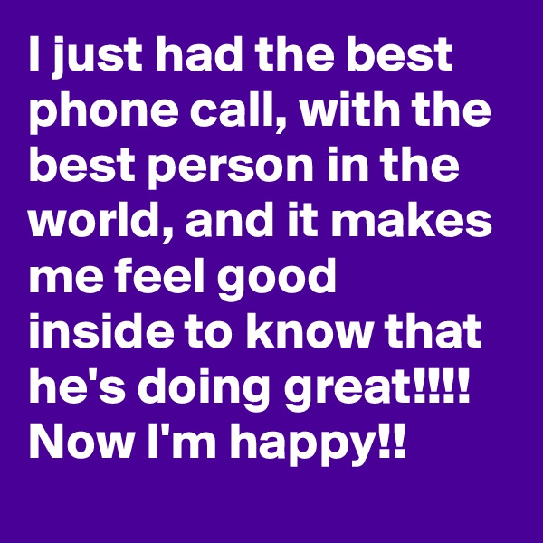 I just had the best phone call, with the best person in the world, and it makes me feel good inside to know that he's doing great!!!!
Now I'm happy!!