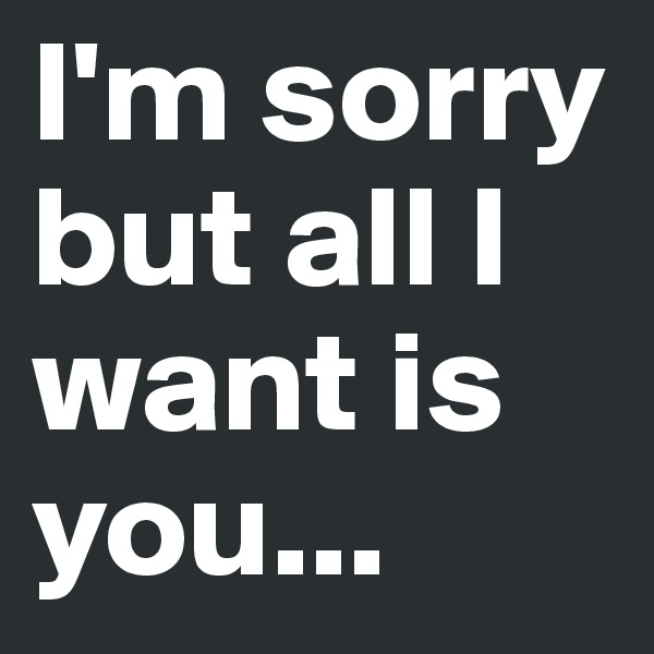 I'm sorry but all I want is you...