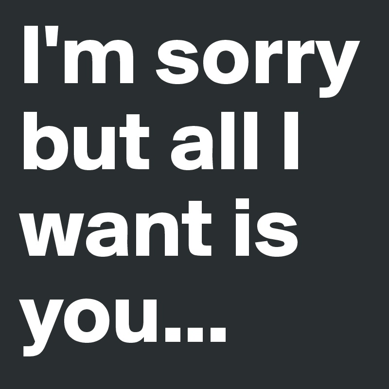 I'm sorry but all I want is you...