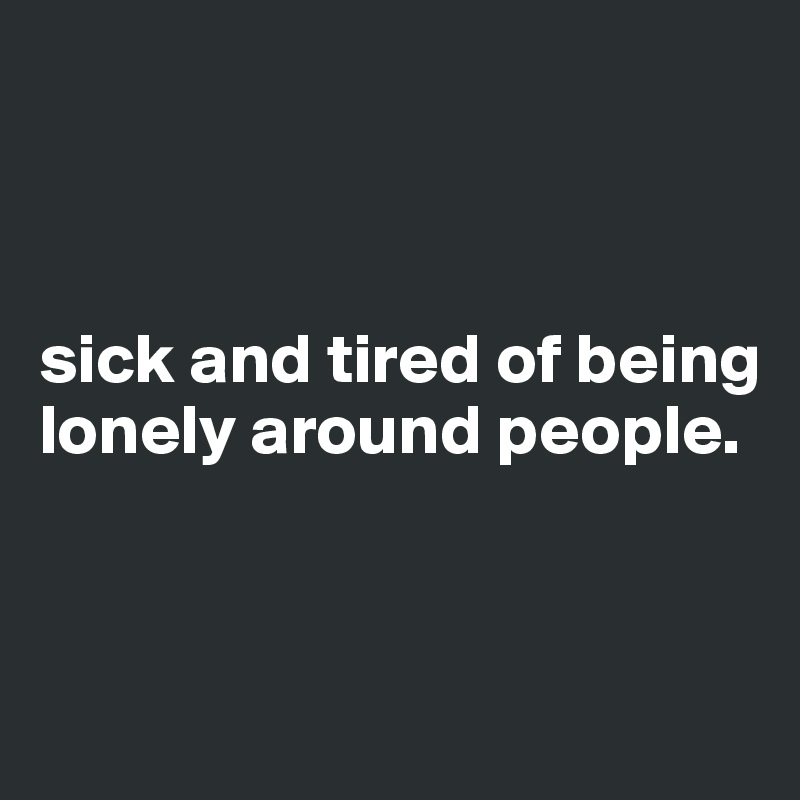 



sick and tired of being lonely around people. 


