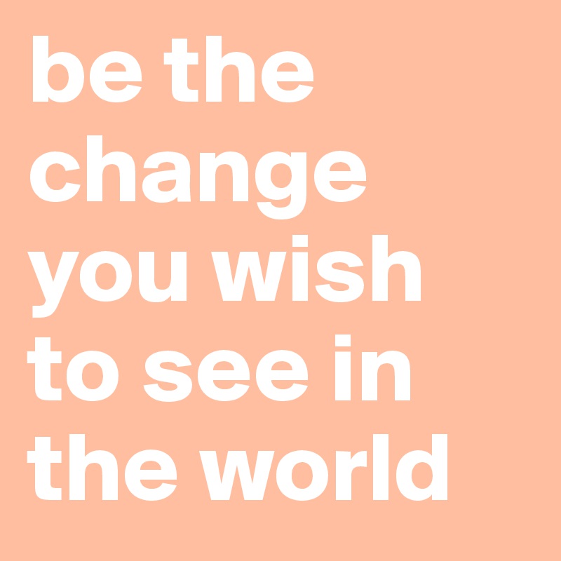 be the change you wish to see in the world