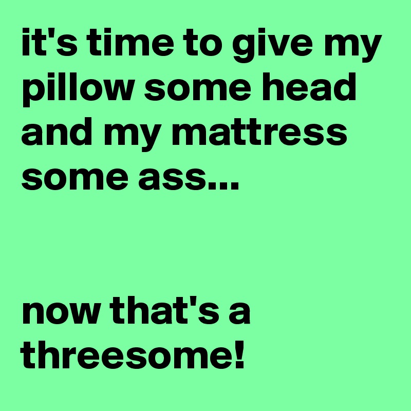it's time to give my pillow some head and my mattress some ass...


now that's a threesome!