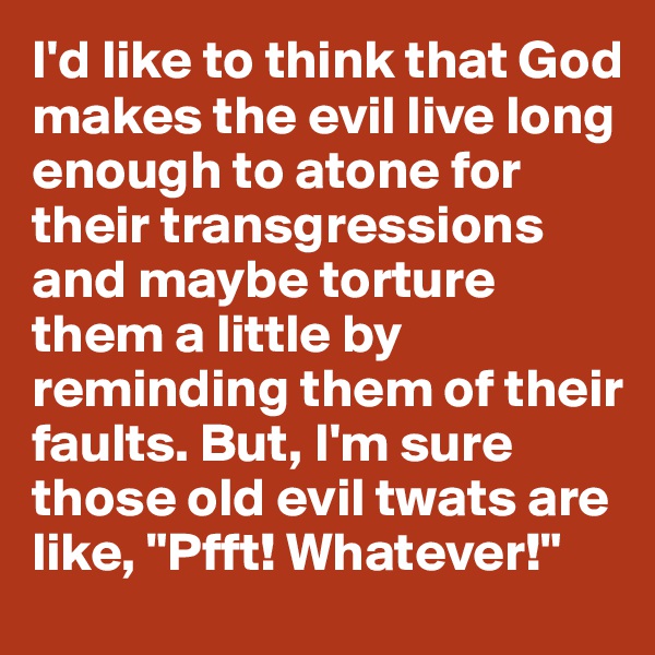 I'd like to think that God makes the evil live long enough to atone for their transgressions and maybe torture them a little by reminding them of their faults. But, I'm sure those old evil twats are like, "Pfft! Whatever!"