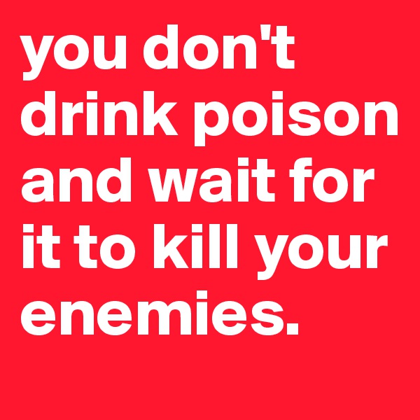 you don't drink poison and wait for it to kill your enemies.