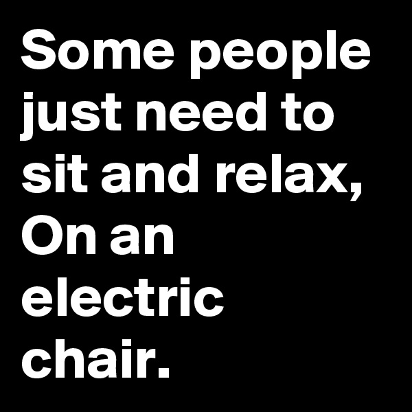 Some people just need to sit and relax,
On an electric chair.