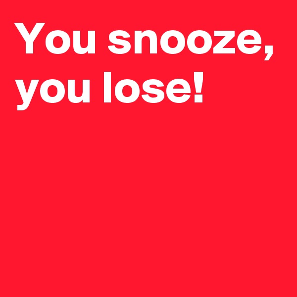 You snooze,
you lose!


