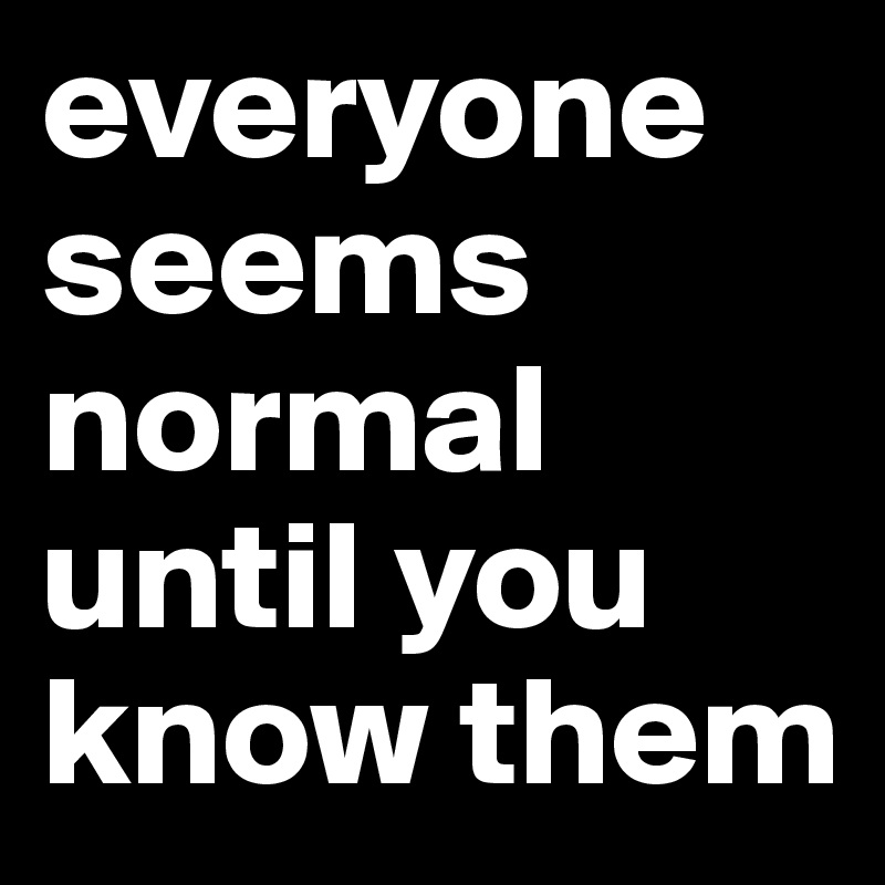 everyone seems normal until you know them