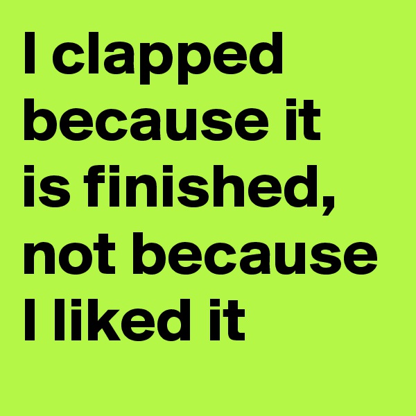 I clapped because it is finished, not because I liked it