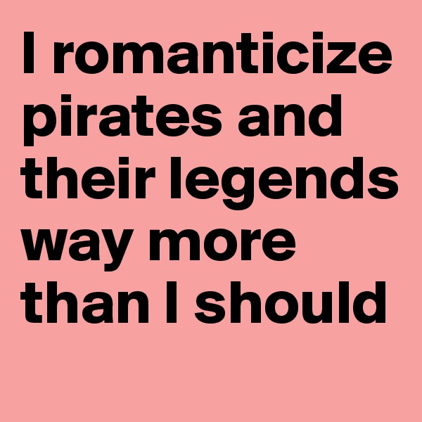 I romanticize pirates and their legends way more than I should 
