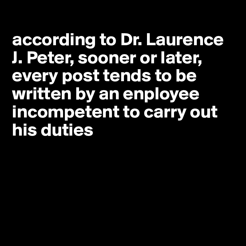 
according to Dr. Laurence J. Peter, sooner or later, every post tends to be written by an enployee incompetent to carry out his duties




