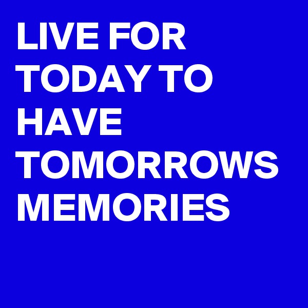 LIVE FOR TODAY TO HAVE TOMORROWS MEMORIES