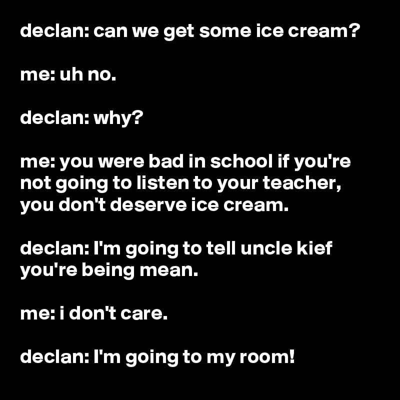 declan: can we get some ice cream?

me: uh no.

declan: why?

me: you were bad in school if you're not going to listen to your teacher, you don't deserve ice cream.

declan: I'm going to tell uncle kief you're being mean.

me: i don't care.

declan: I'm going to my room!
