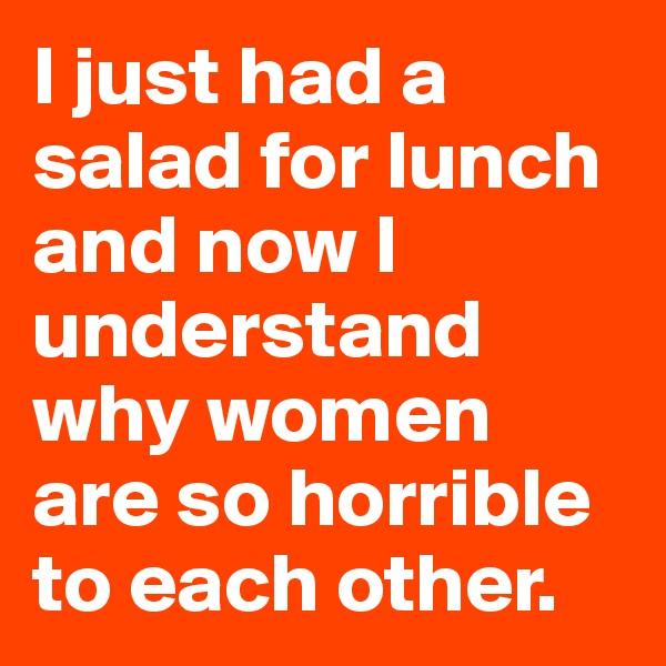 I just had a  salad for lunch and now I understand why women are so horrible to each other.