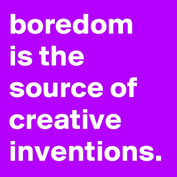 boredom is the source of creative inventions.