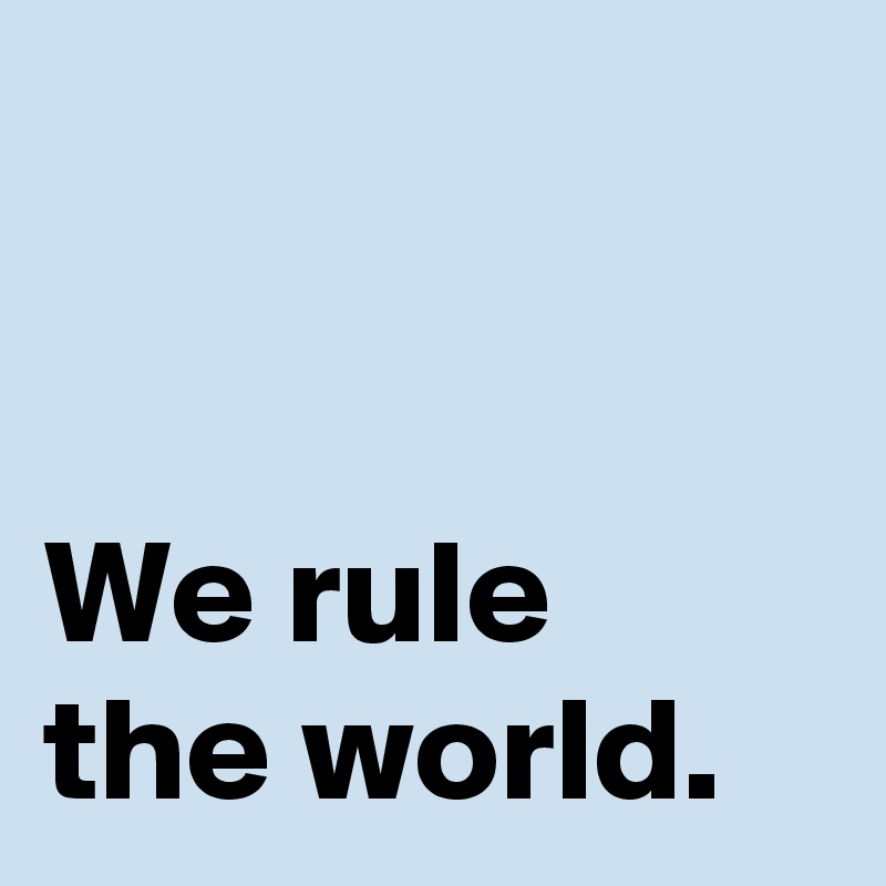 


We rule
the world.