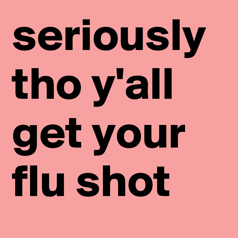 seriously tho y'all get your flu shot