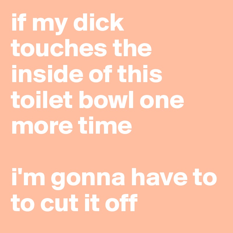 if my dick touches the inside of this toilet bowl one more time

i'm gonna have to to cut it off