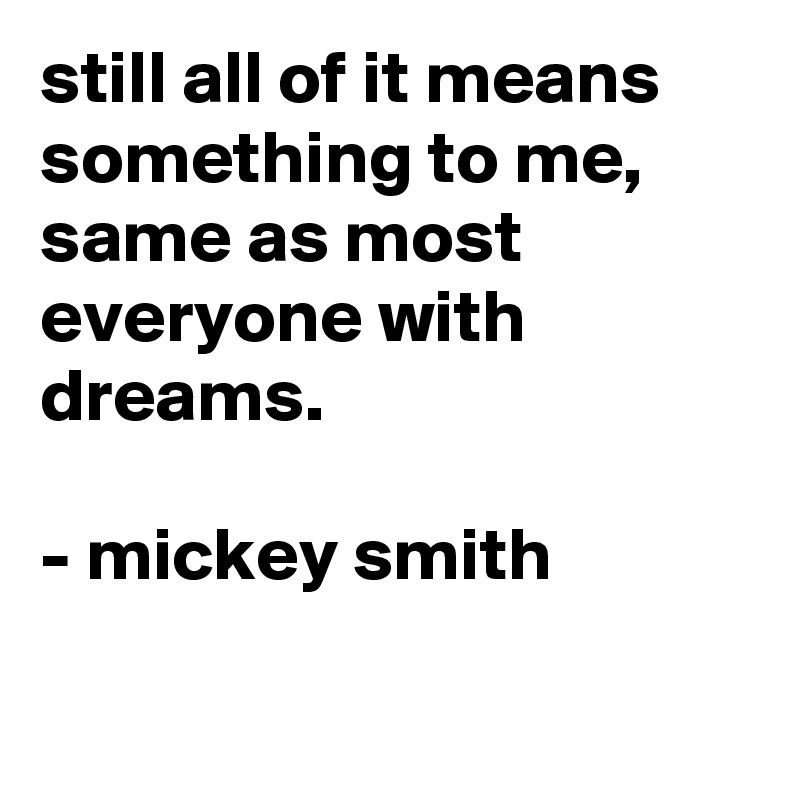 still all of it means something to me, same as most everyone with dreams.

- mickey smith

