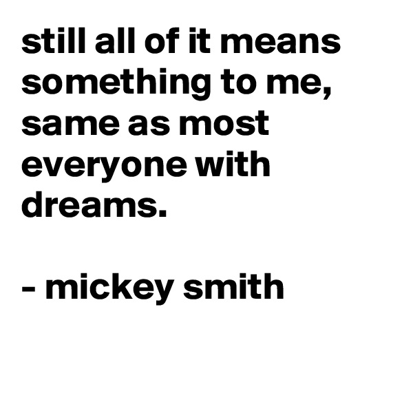 still all of it means something to me, same as most everyone with dreams.

- mickey smith

