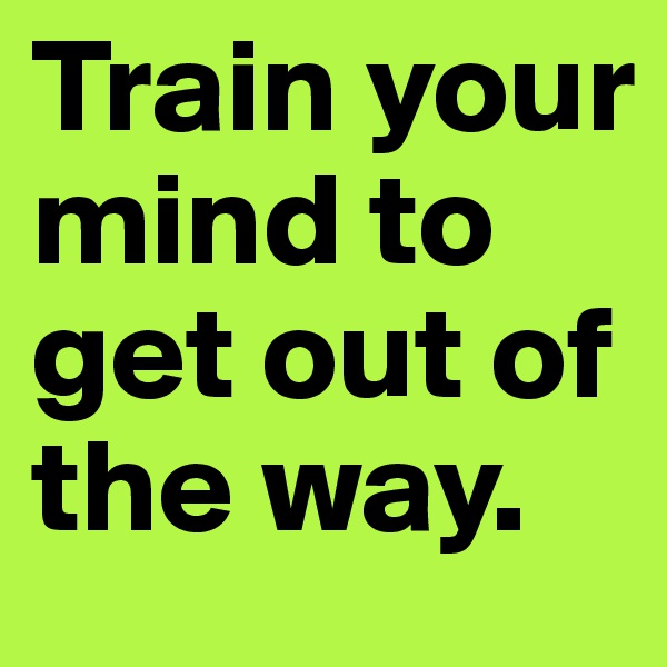 Train your mind to get out of the way.