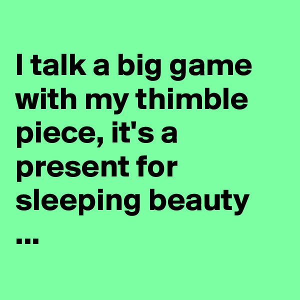 
I talk a big game with my thimble piece, it's a present for sleeping beauty  ...
