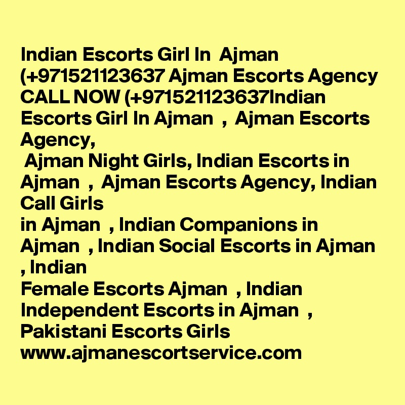 
Indian Escorts Girl In  Ajman (+971521123637 Ajman Escorts Agency
CALL NOW (+971521123637Indian Escorts Girl In Ajman  ,  Ajman Escorts Agency,
 Ajman Night Girls, Indian Escorts in Ajman  ,  Ajman Escorts Agency, Indian Call Girls
in Ajman  , Indian Companions in Ajman  , Indian Social Escorts in Ajman  , Indian
Female Escorts Ajman  , Indian Independent Escorts in Ajman  , Pakistani Escorts Girls
www.ajmanescortservice.com
