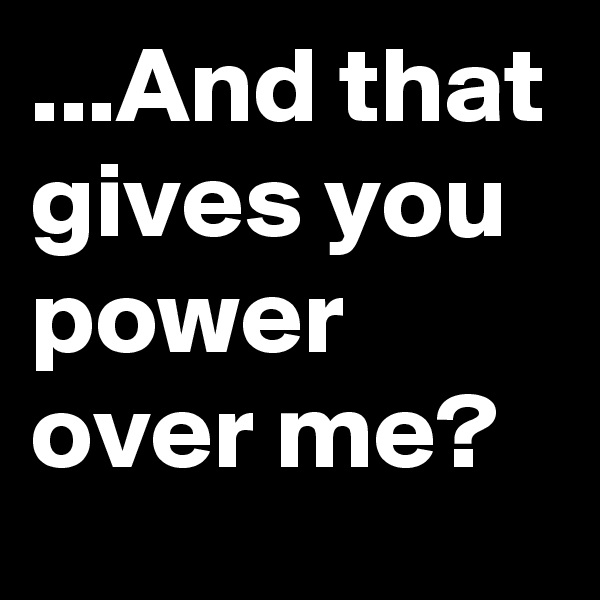 ...And that gives you power over me?