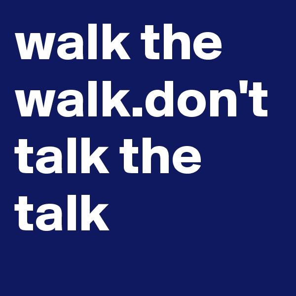 walk the walk.don't talk the talk