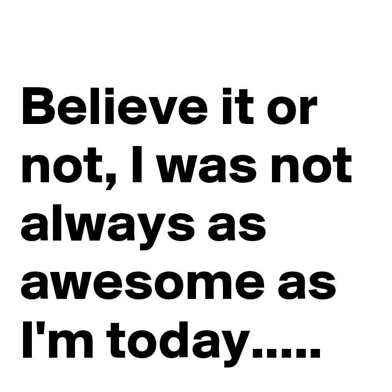 
Believe it or not, I was not always as awesome as I'm today.....