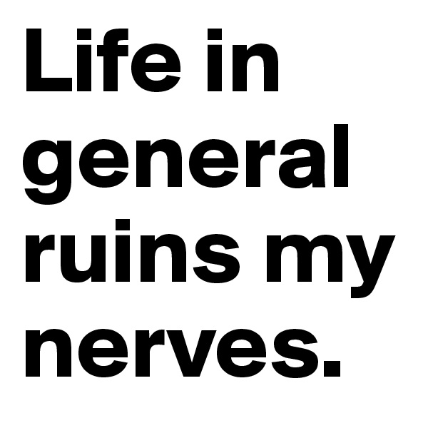 Life in general ruins my nerves.