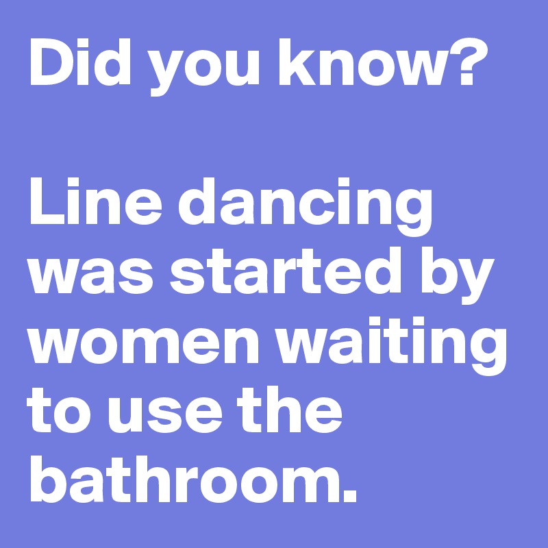 Did you know? 

Line dancing was started by women waiting to use the bathroom.