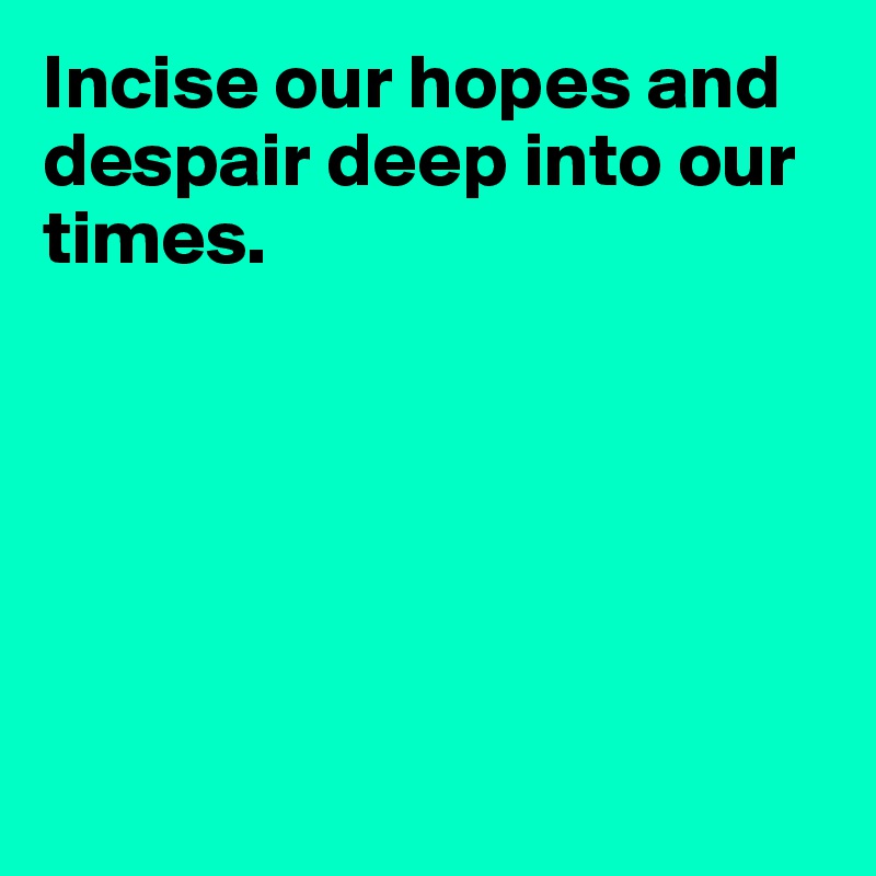 Incise our hopes and despair deep into our times.






