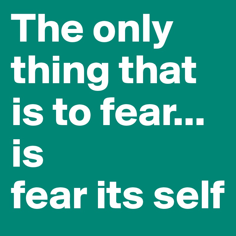 The only thing that is to fear...
is  
fear its self 