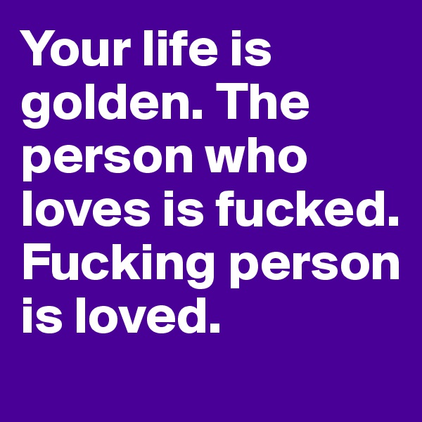 Your life is golden. The person who loves is fucked. Fucking person is loved.
