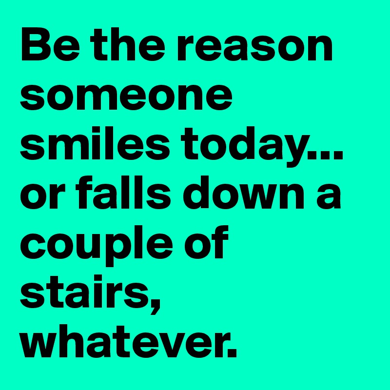 Be the reason someone smiles today... or falls down a couple of stairs, whatever.