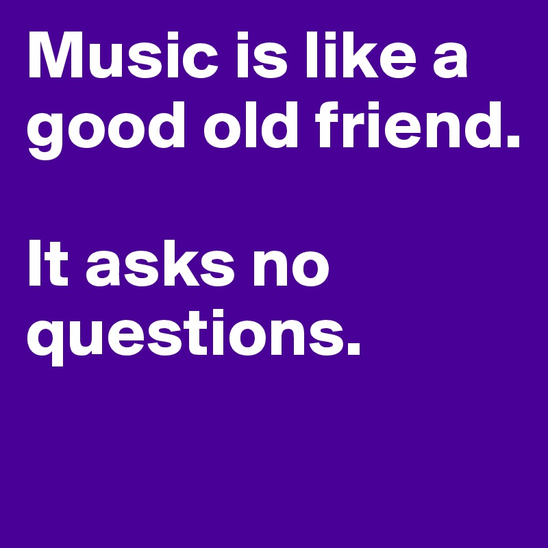 Music is like a good old friend.

It asks no questions.
