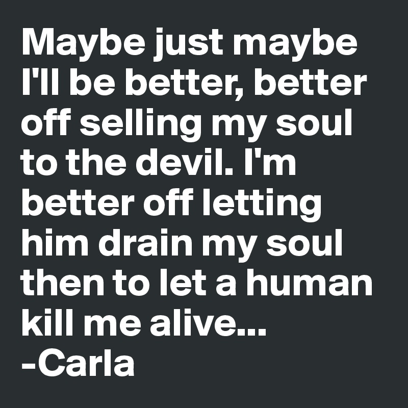 Maybe just maybe I'll be better, better off selling my soul to the devil. I'm better off letting him drain my soul then to let a human kill me alive...
-Carla