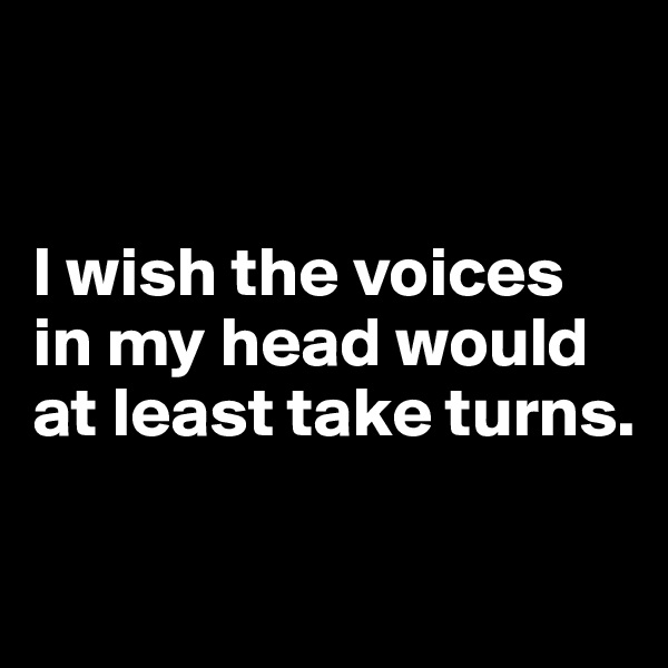 


I wish the voices in my head would at least take turns.

