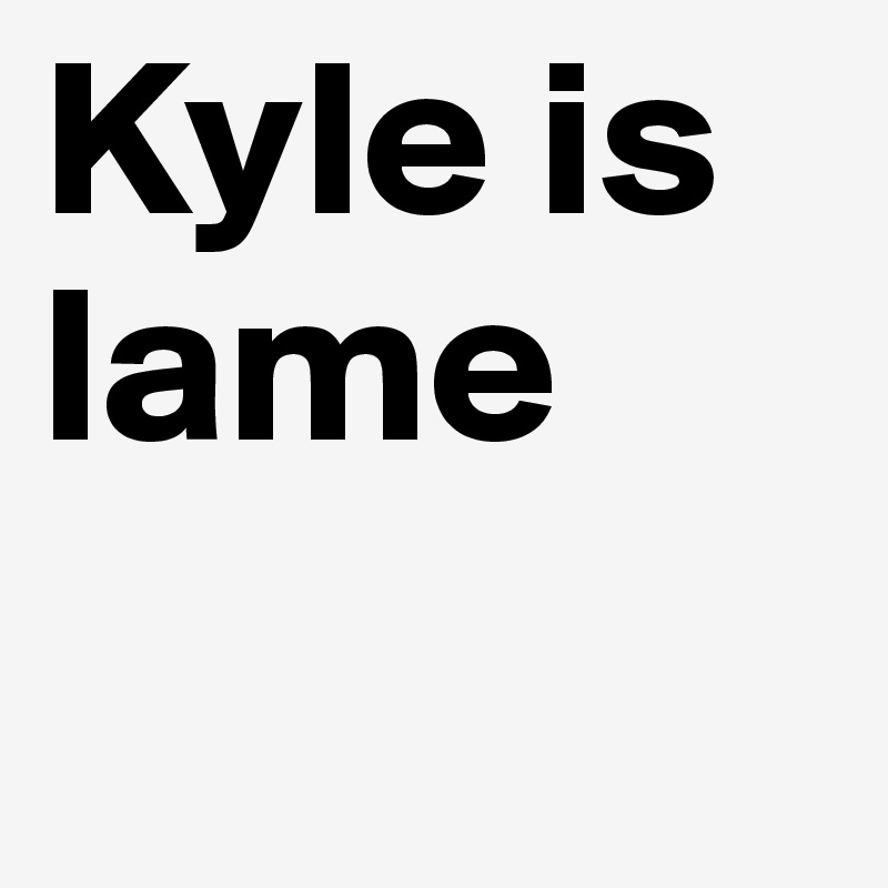 Kyle is lame
