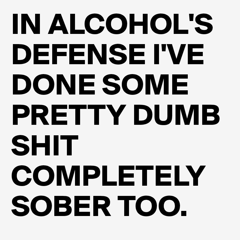 IN ALCOHOL'S DEFENSE I'VE DONE SOME PRETTY DUMB SHIT COMPLETELY SOBER TOO. 