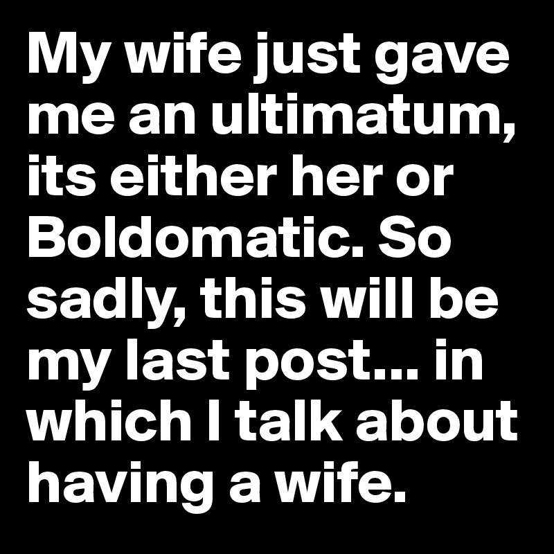 My wife just gave me an ultimatum, its either her or Boldomatic. So sadly, this will be my last post... in which I talk about having a wife.