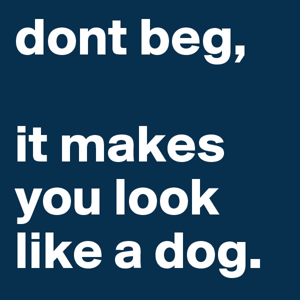dont beg, 
                        it makes you look like a dog. 