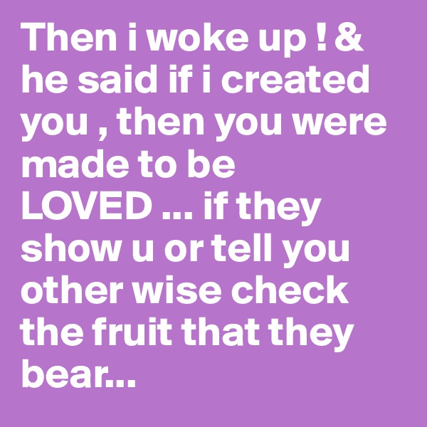 Then i woke up ! & he said if i created you , then you were made to be LOVED ... if they show u or tell you other wise check the fruit that they bear...