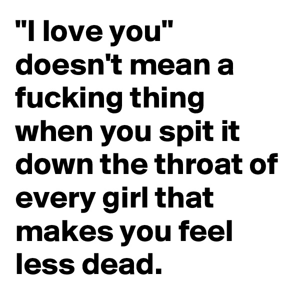 "I love you" doesn't mean a fucking thing when you spit it down the throat of every girl that makes you feel less dead.